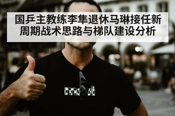 国乒主教练李隼退休马琳接任新周期战术思路与梯队建设分析